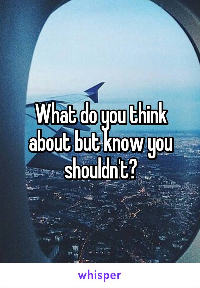 What do you think about but know you shouldn't?