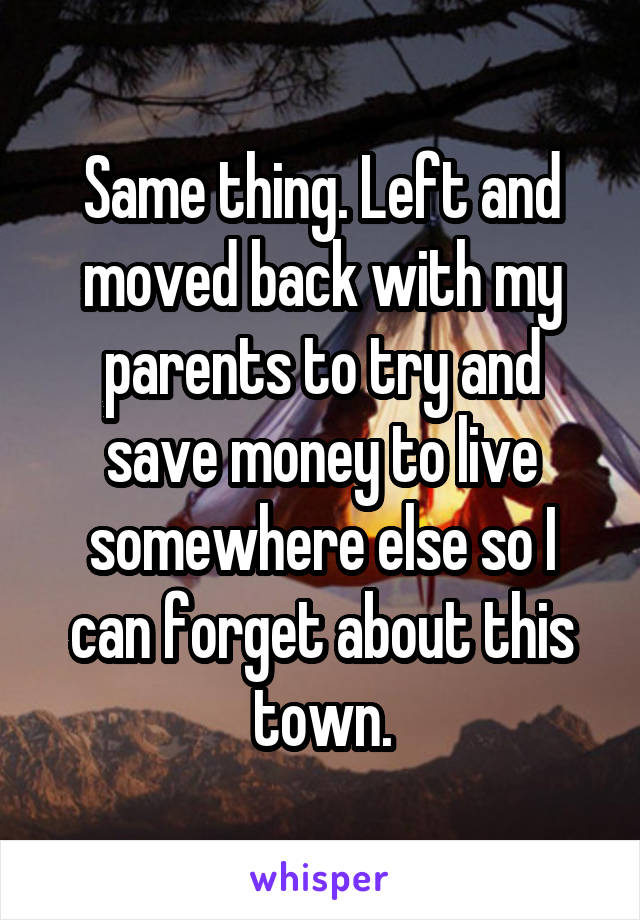 Same thing. Left and moved back with my parents to try and save money to live somewhere else so I can forget about this town.