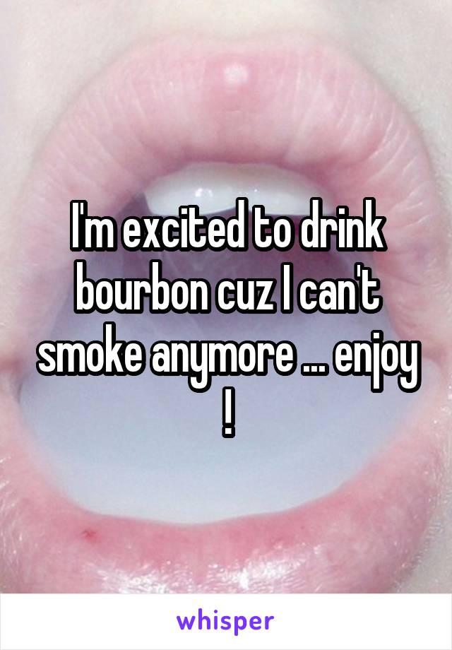 I'm excited to drink bourbon cuz I can't smoke anymore ... enjoy !