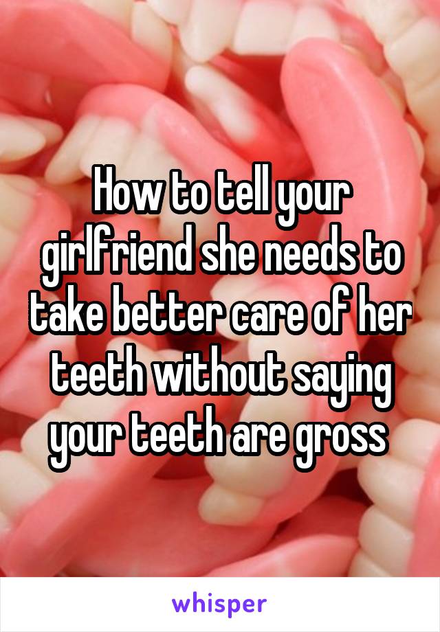 How to tell your girlfriend she needs to take better care of her teeth without saying your teeth are gross 