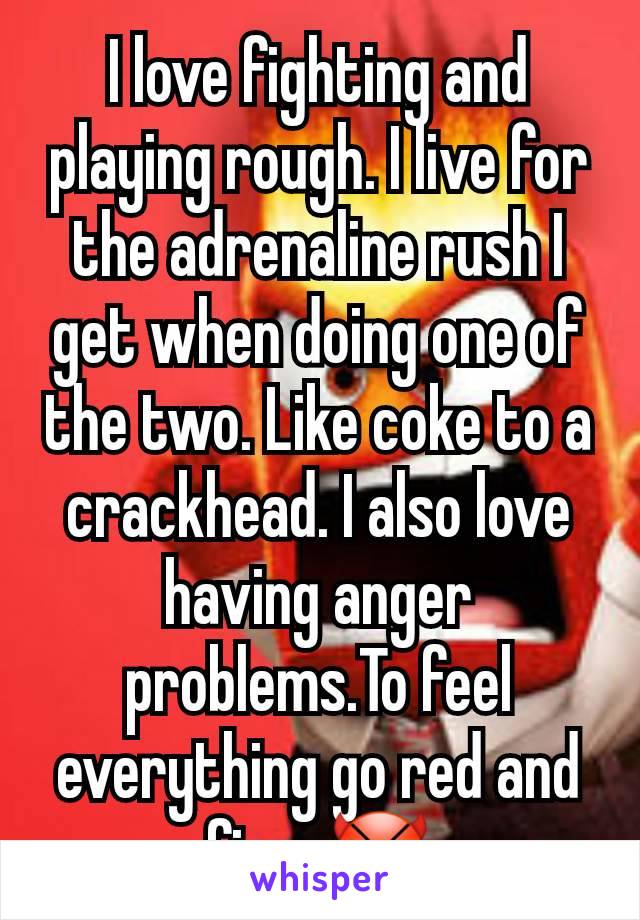 I love fighting and playing rough. I live for the adrenaline rush I get when doing one of the two. Like coke to a crackhead. I also love having anger problems.To feel everything go red and fiery😈