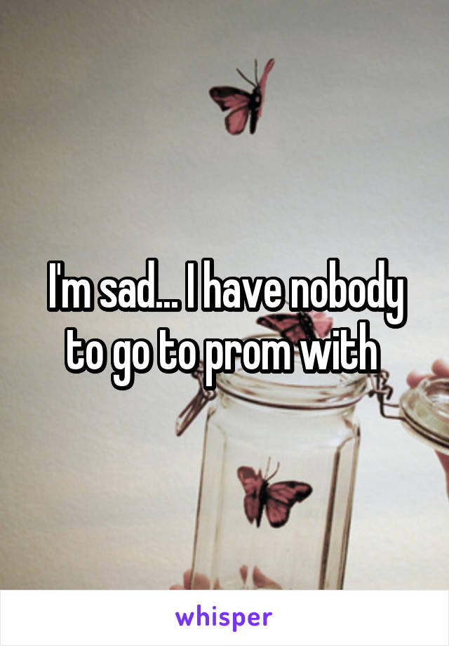 I'm sad... I have nobody to go to prom with 