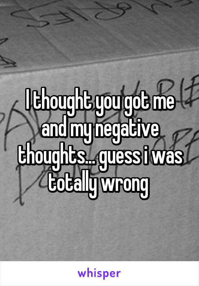 I thought you got me and my negative thoughts... guess i was totally wrong 