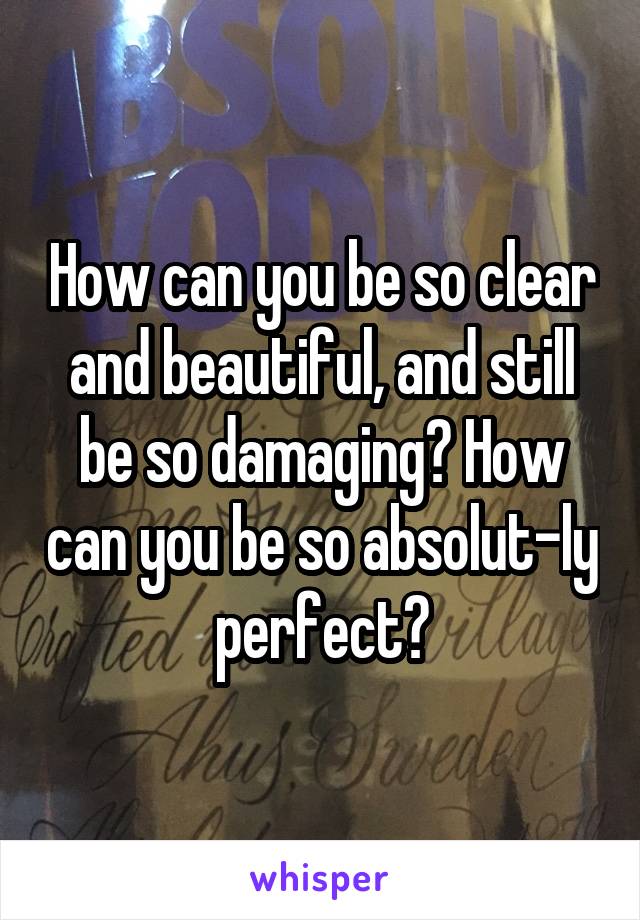 How can you be so clear and beautiful, and still be so damaging? How can you be so absolut-ly perfect?