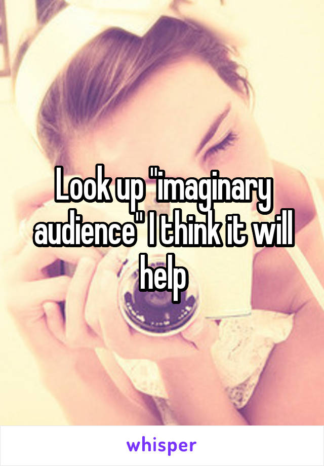 Look up "imaginary audience" I think it will help