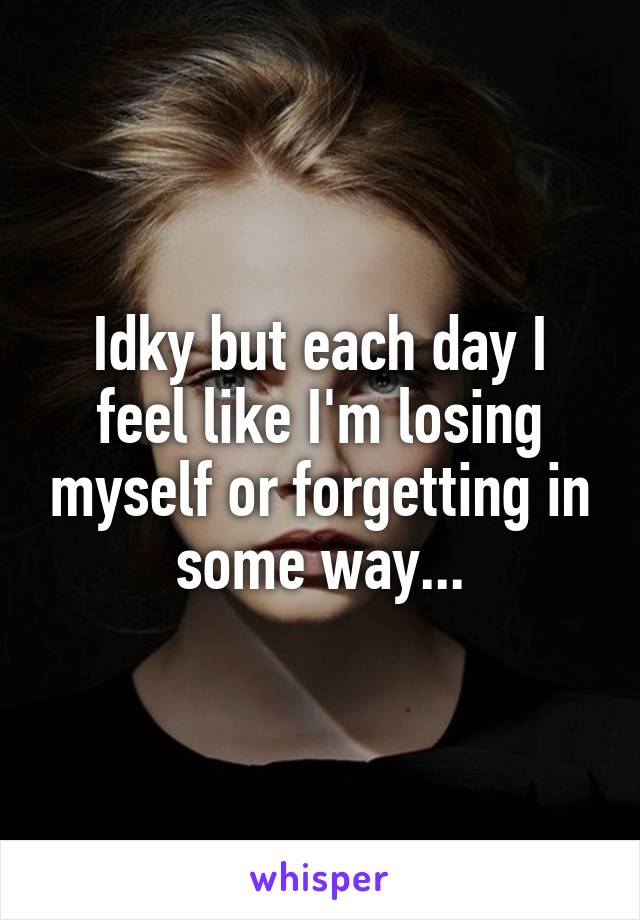 Idky but each day I feel like I'm losing myself or forgetting in some way...