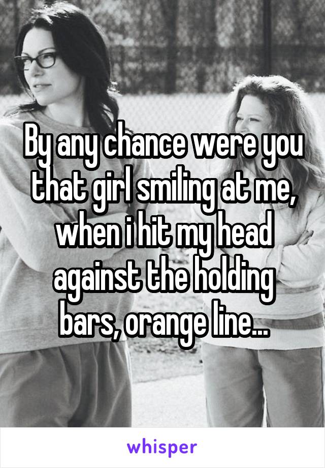 By any chance were you that girl smiling at me, when i hit my head against the holding bars, orange line...