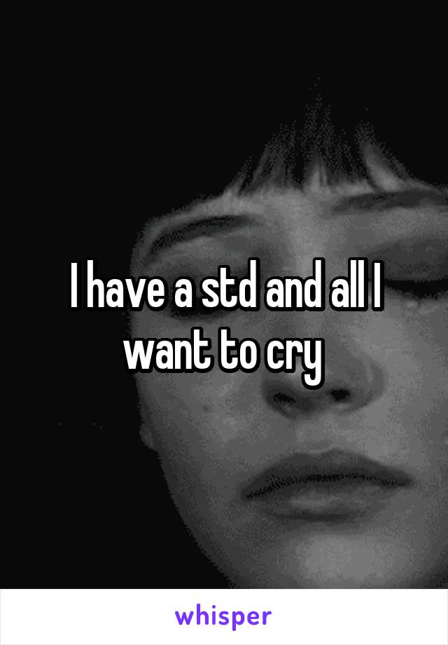 I have a std and all I want to cry 