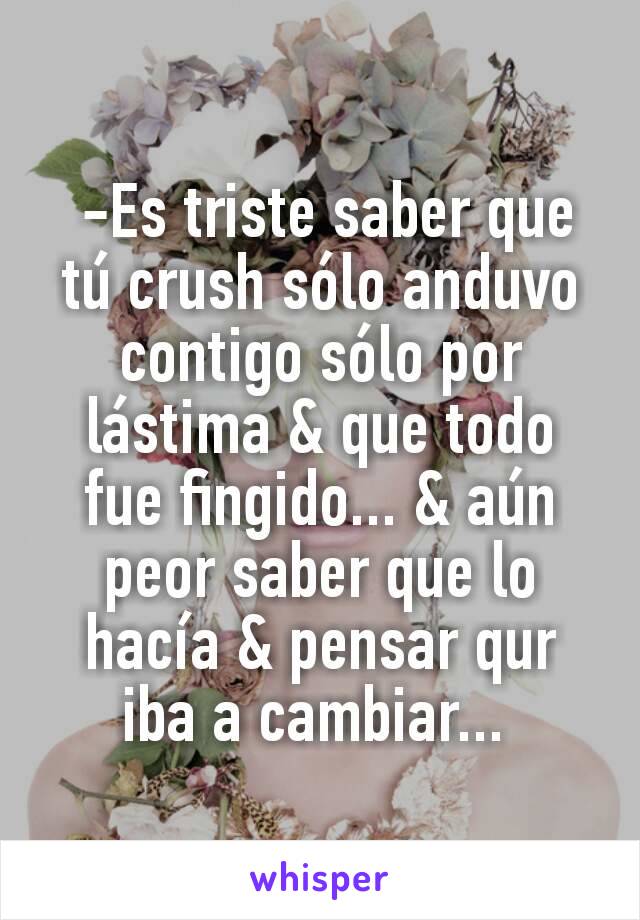  -Es triste saber que tú crush sólo anduvo contigo sólo por lástima & que todo fue fingido... & aún peor saber que lo hacía & pensar qur iba a cambiar... 