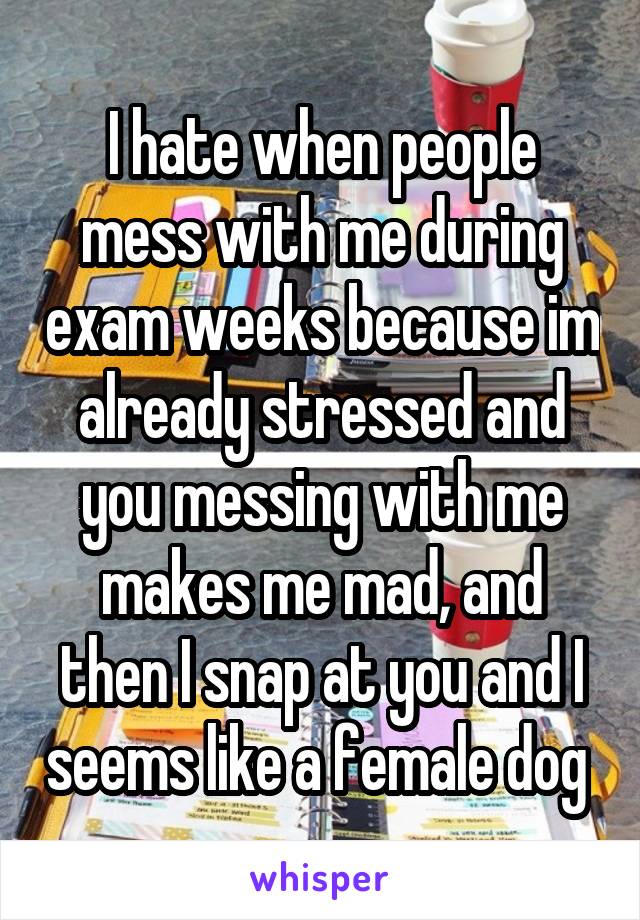 I hate when people mess with me during exam weeks because im already stressed and you messing with me makes me mad, and then I snap at you and I seems like a female dog 