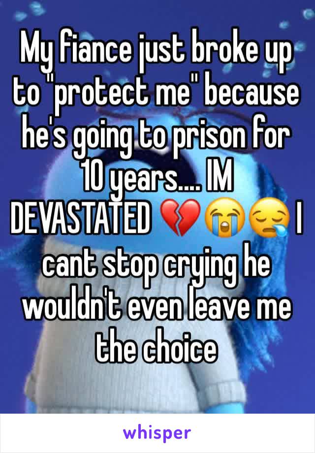 My fiance just broke up to "protect me" because he's going to prison for 10 years.... IM DEVASTATED 💔😭😪 I cant stop crying he wouldn't even leave me the choice