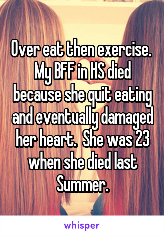 Over eat then exercise.  My BFF in HS died because she quit eating and eventually damaged her heart.  She was 23 when she died last Summer.