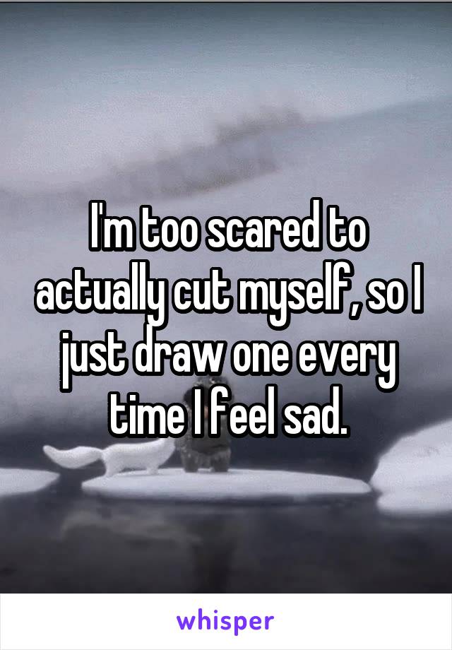 I'm too scared to actually cut myself, so I just draw one every time I feel sad.