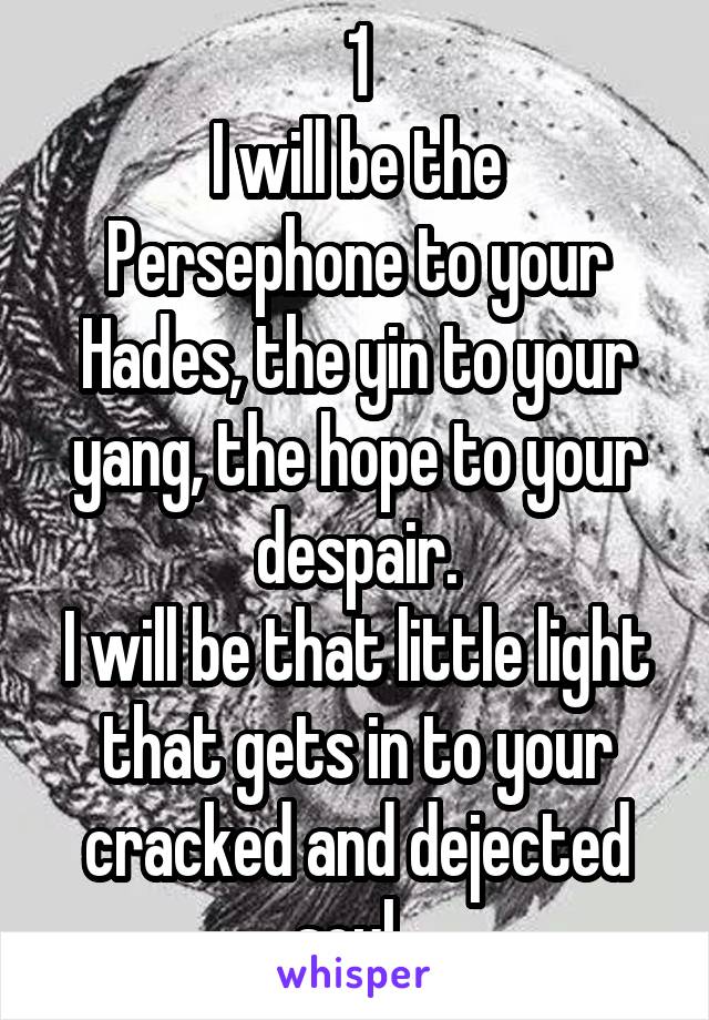 1
I will be the Persephone to your Hades, the yin to your yang, the hope to your despair.
I will be that little light that gets in to your cracked and dejected soul. 