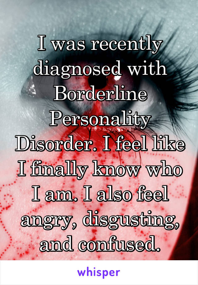 I was recently diagnosed with Borderline Personality Disorder. I feel like I finally know who I am. I also feel angry, disgusting, and confused.