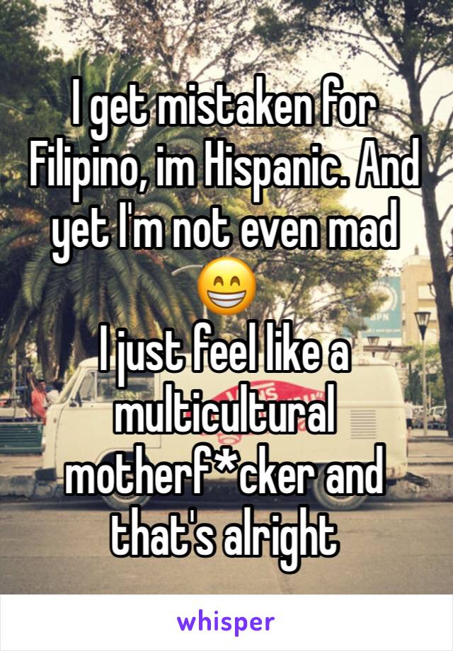 I get mistaken for Filipino, im Hispanic. And yet I'm not even mad
😁
I just feel like a multicultural motherf*cker and that's alright 