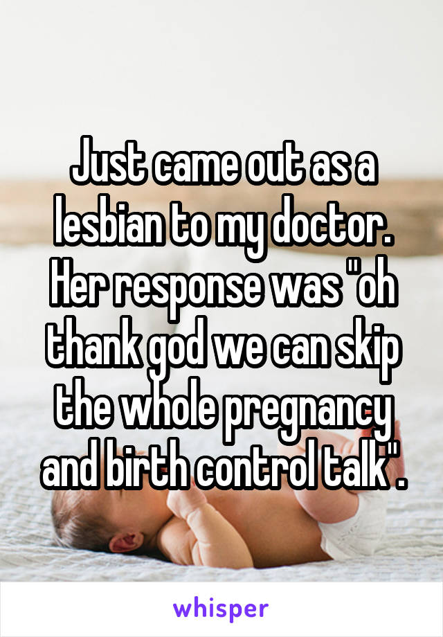 Just came out as a lesbian to my doctor. Her response was "oh thank god we can skip the whole pregnancy and birth control talk".