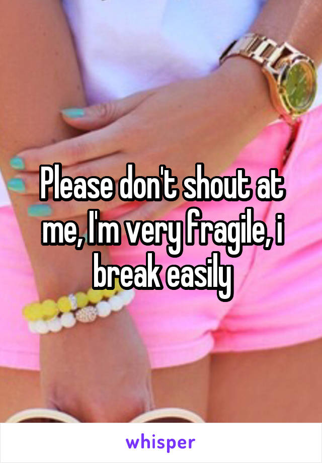 Please don't shout at me, I'm very fragile, i break easily