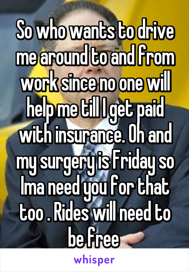 So who wants to drive me around to and from work since no one will help me till I get paid with insurance. Oh and my surgery is Friday so Ima need you for that too . Rides will need to be free 