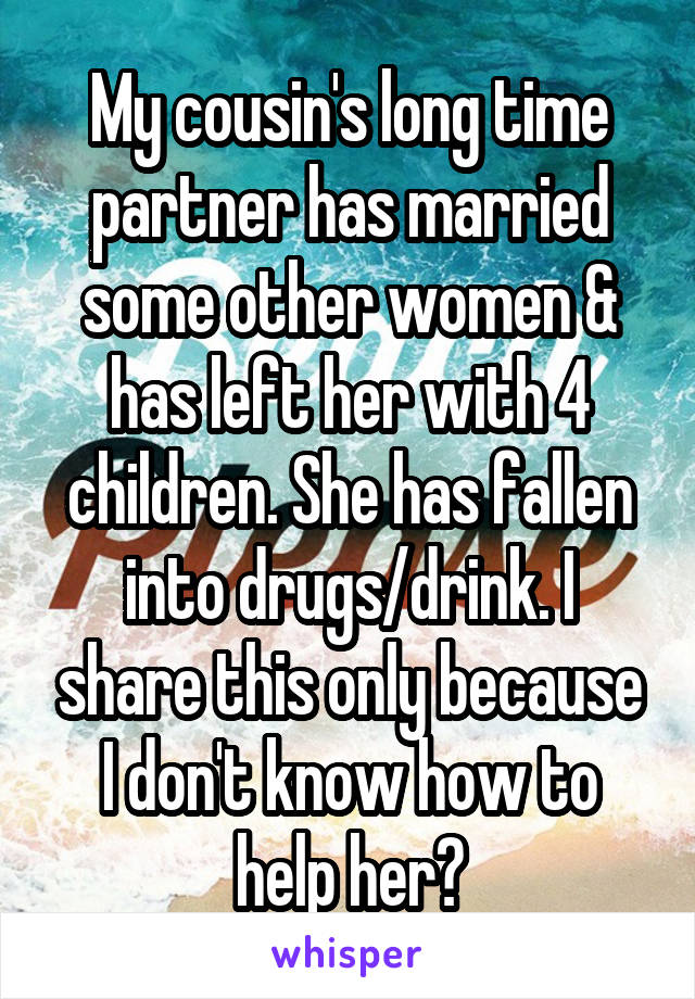 My cousin's long time partner has married some other women & has left her with 4 children. She has fallen into drugs/drink. I share this only because I don't know how to help her?