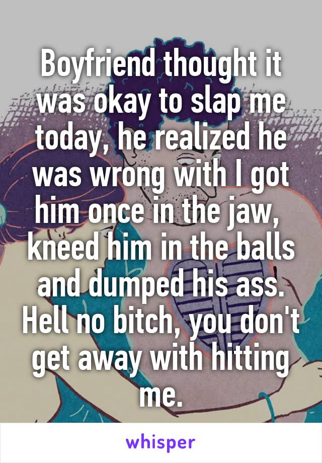 Boyfriend thought it was okay to slap me today, he realized he was wrong with I got him once in the jaw,  kneed him in the balls and dumped his ass. Hell no bitch, you don't get away with hitting me.