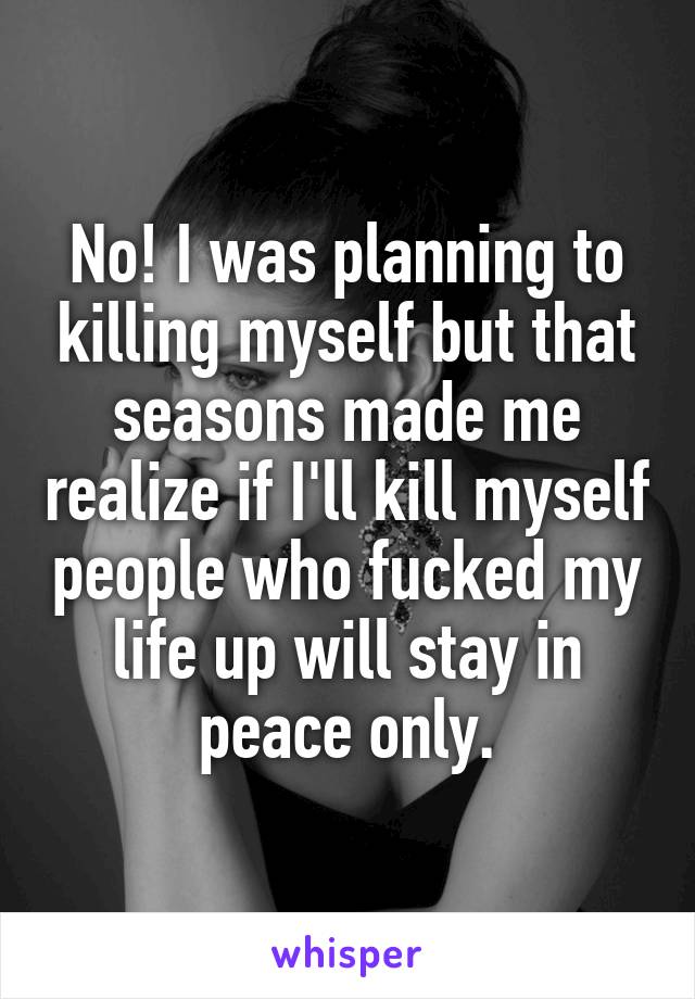 No! I was planning to killing myself but that seasons made me realize if I'll kill myself people who fucked my life up will stay in peace only.