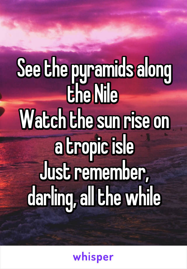 See the pyramids along the Nile 
Watch the sun rise on a tropic isle
Just remember, darling, all the while