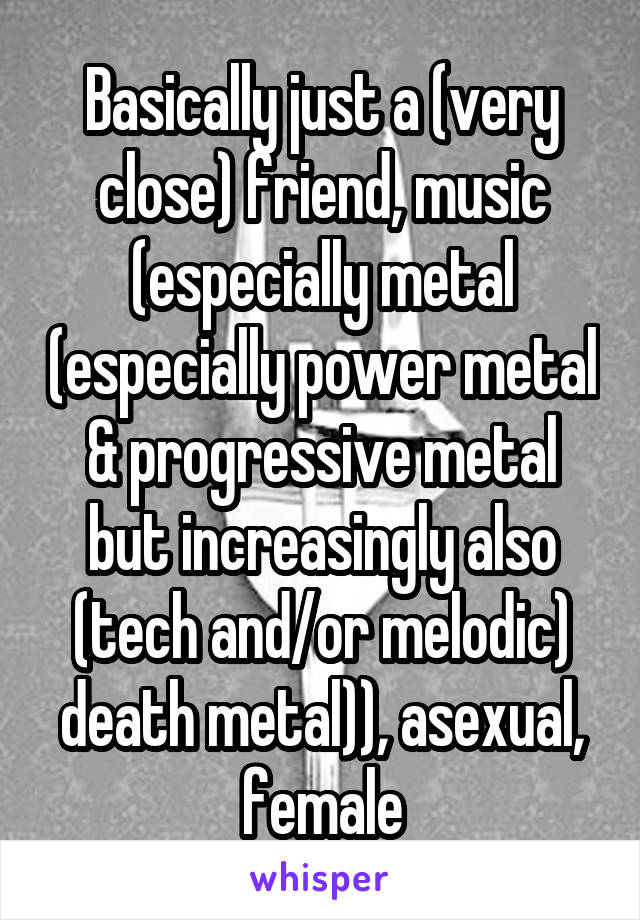 Basically just a (very close) friend, music (especially metal (especially power metal & progressive metal but increasingly also (tech and/or melodic) death metal)), asexual, female