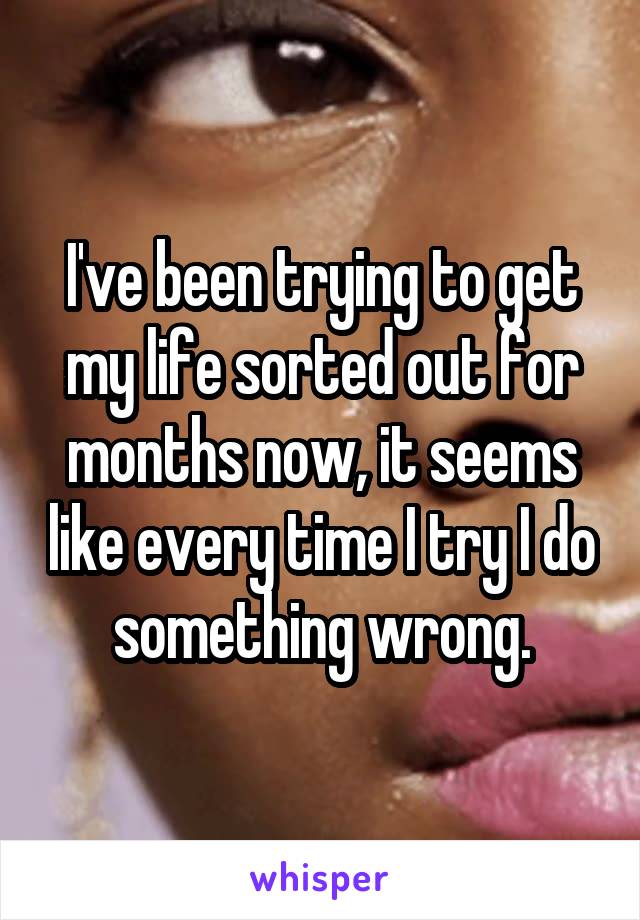 I've been trying to get my life sorted out for months now, it seems like every time I try I do something wrong.