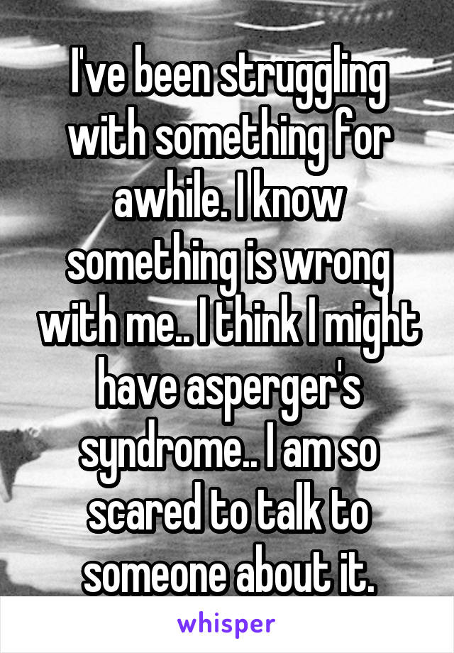 I've been struggling with something for awhile. I know something is wrong with me.. I think I might have asperger's syndrome.. I am so scared to talk to someone about it.