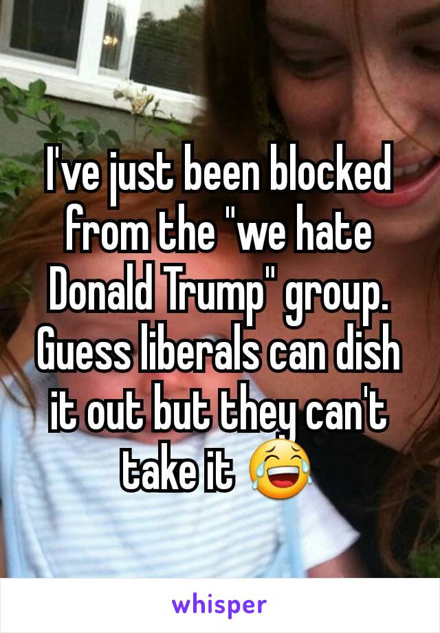 I've just been blocked from the "we hate Donald Trump" group. Guess liberals can dish it out but they can't take it 😂