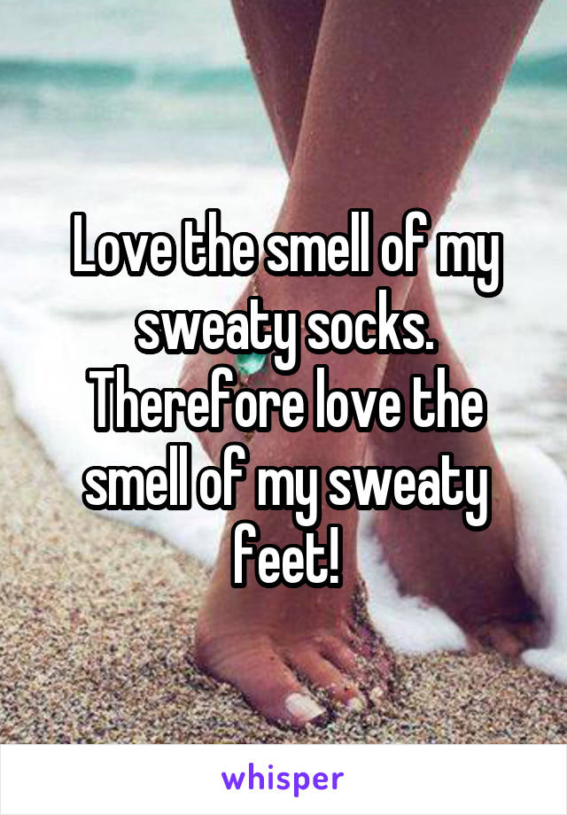 Love the smell of my sweaty socks. Therefore love the smell of my sweaty feet!