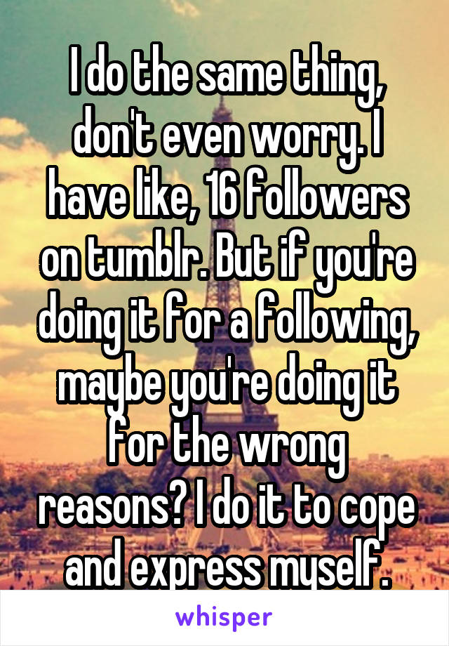 I do the same thing, don't even worry. I have like, 16 followers on tumblr. But if you're doing it for a following, maybe you're doing it for the wrong reasons? I do it to cope and express myself.