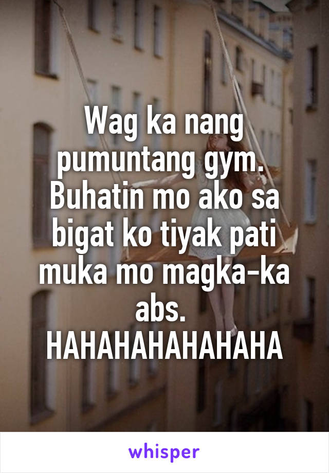 Wag ka nang pumuntang gym. 
Buhatin mo ako sa bigat ko tiyak pati muka mo magka-ka abs. 
HAHAHAHAHAHAHA