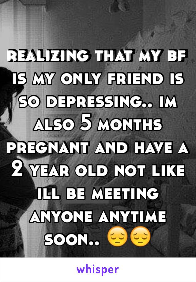 realizing that my bf is my only friend is so depressing.. im also 5 months pregnant and have a 2 year old not like ill be meeting anyone anytime soon.. 😔😔