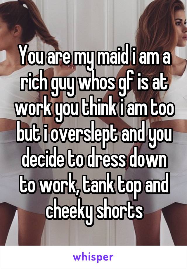 You are my maid i am a rich guy whos gf is at work you think i am too but i overslept and you decide to dress down to work, tank top and cheeky shorts