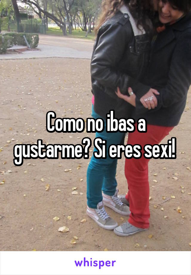 Como no ibas a gustarme? Si eres sexi! 