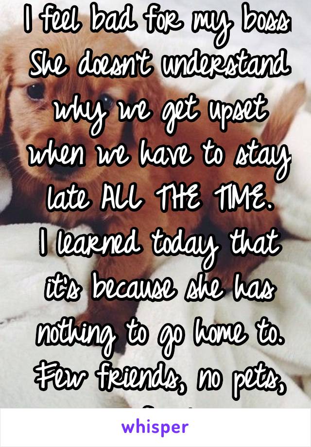 I feel bad for my boss. She doesn't understand why we get upset when we have to stay late ALL THE TIME.
I learned today that it's because she has nothing to go home to. Few friends, no pets, no family