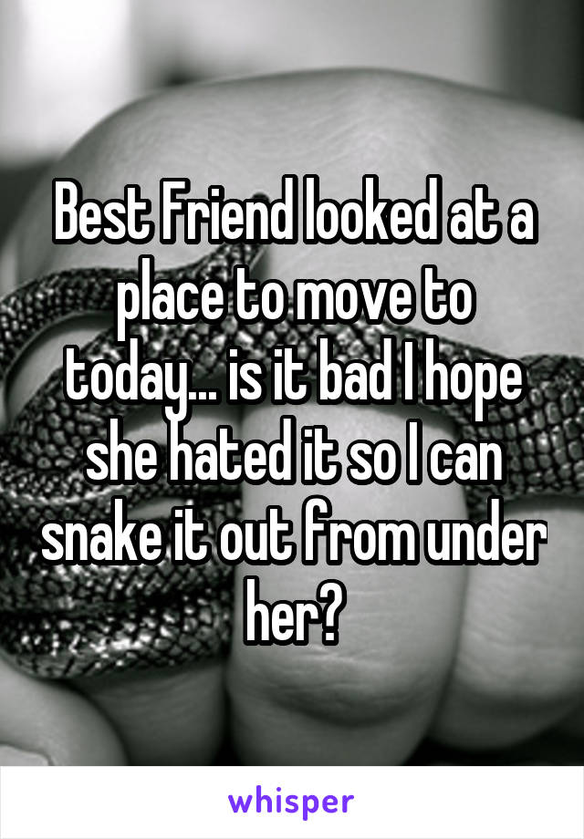 Best Friend looked at a place to move to today... is it bad I hope she hated it so I can snake it out from under her?