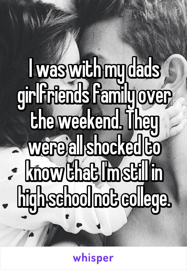 I was with my dads girlfriends family over the weekend. They were all shocked to know that I'm still in high school not college.