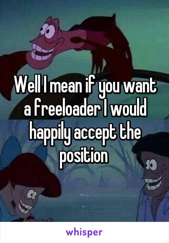 Well I mean if you want a freeloader I would happily accept the position 