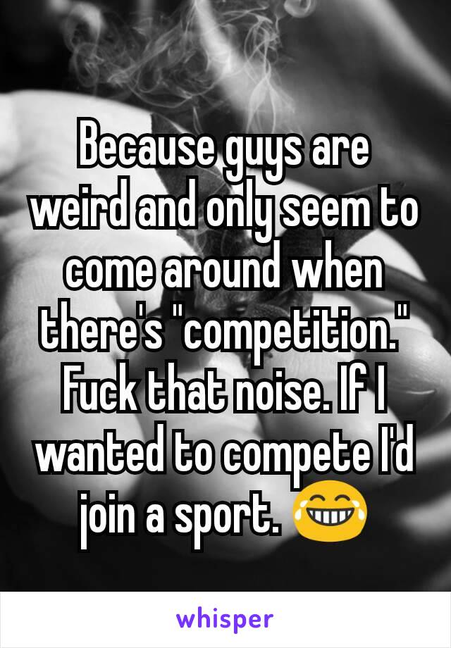 Because guys are weird and only seem to  come around when there's "competition." Fuck that noise. If I wanted to compete I'd join a sport. 😂