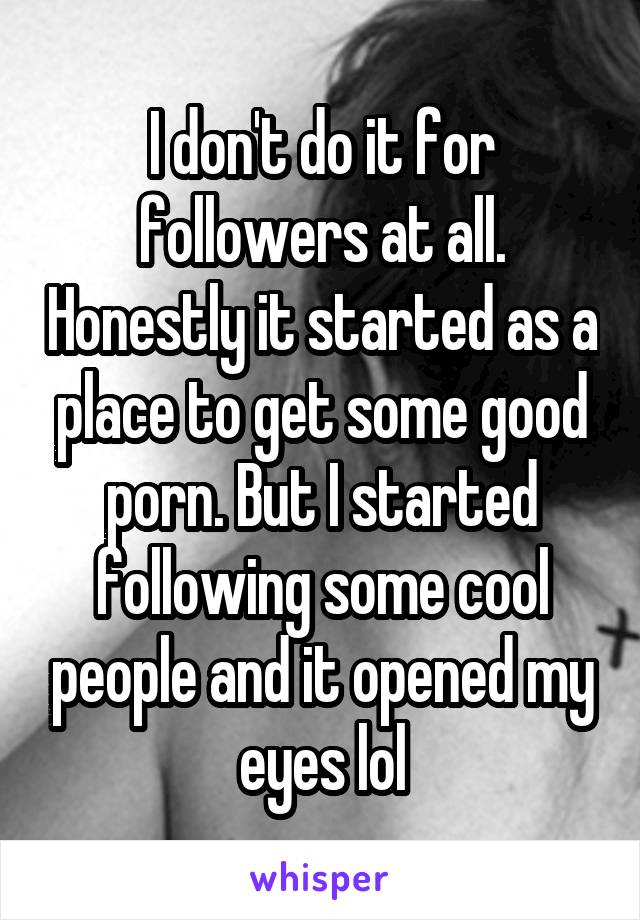 I don't do it for followers at all. Honestly it started as a place to get some good porn. But I started following some cool people and it opened my eyes lol