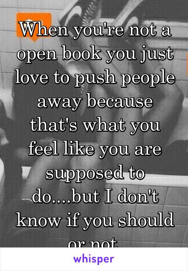 When you're not a open book you just love to push people away because that's what you feel like you are supposed to do....but I don't know if you should or not 