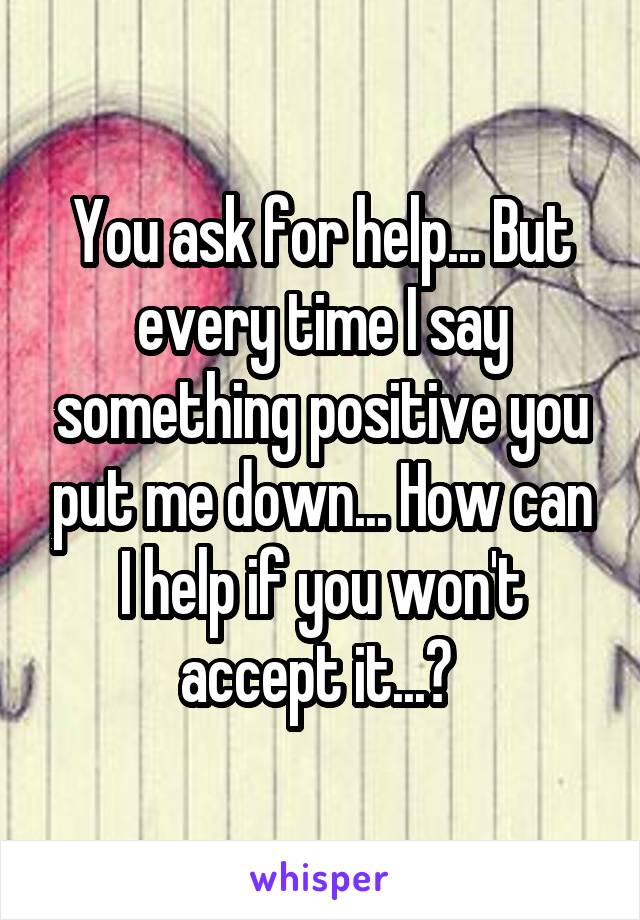 You ask for help... But every time I say something positive you put me down... How can I help if you won't accept it...? 