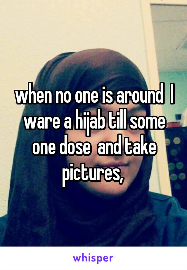 when no one is around  I ware a hijab till some one dose  and take pictures, 