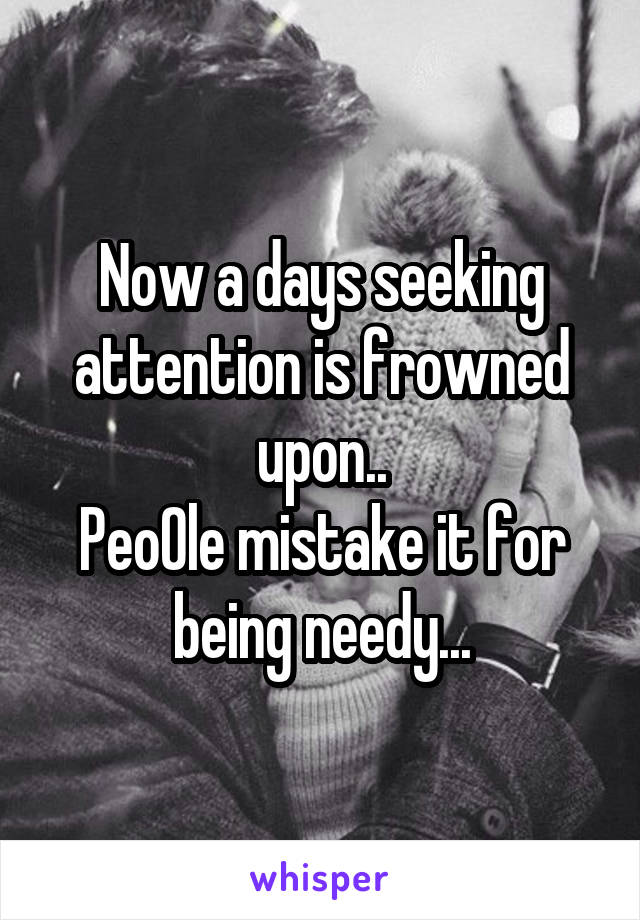 Now a days seeking attention is frowned upon..
Peo0le mistake it for being needy...