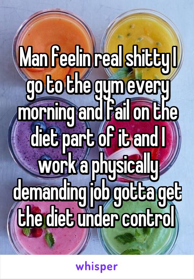 Man feelin real shitty I go to the gym every morning and fail on the diet part of it and I work a physically demanding job gotta get the diet under control 