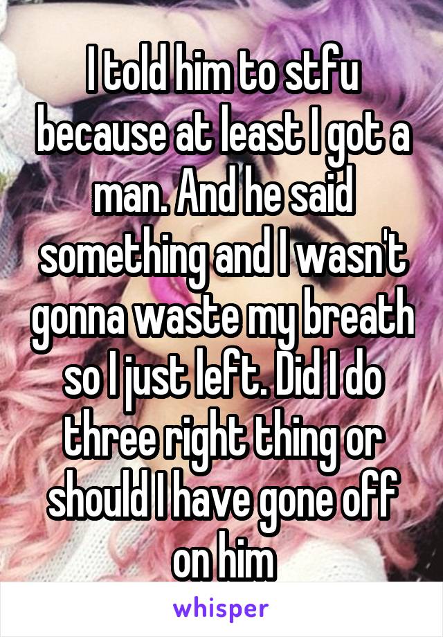 I told him to stfu because at least I got a man. And he said something and I wasn't gonna waste my breath so I just left. Did I do three right thing or should I have gone off on him