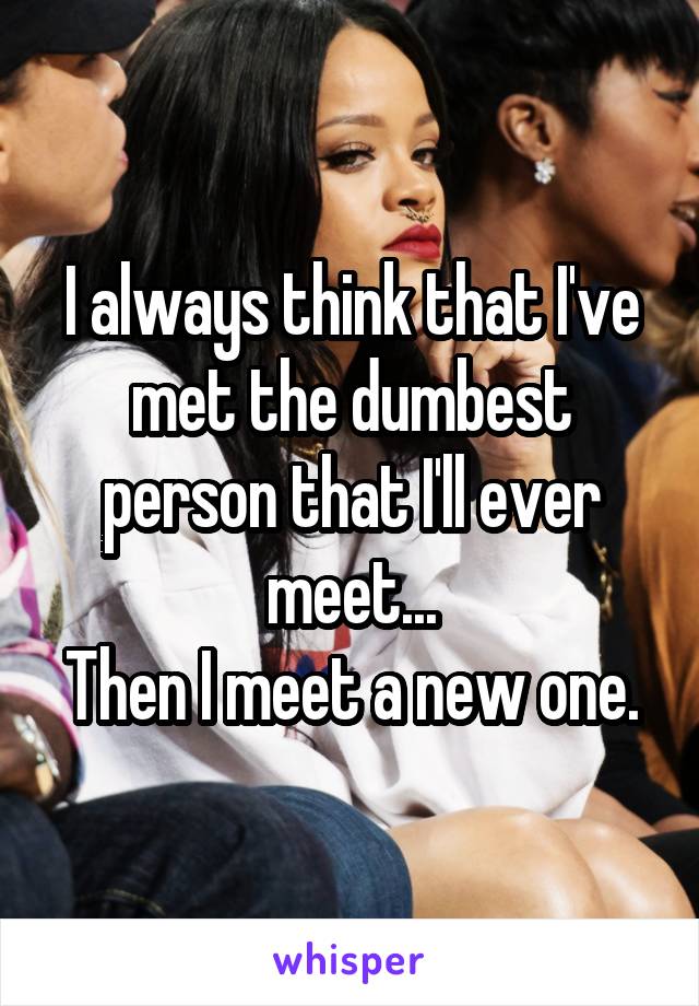 I always think that I've met the dumbest person that I'll ever meet...
Then I meet a new one.